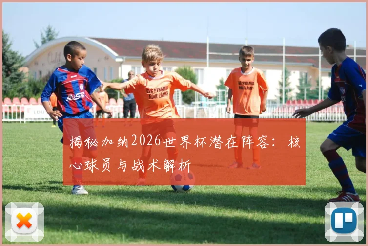 揭秘加纳2026世界杯潜在阵容：核心球员与战术解析