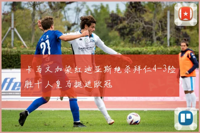 卡马文加染红迪亚斯绝杀拜仁4-3险胜十人皇马挺进欧冠