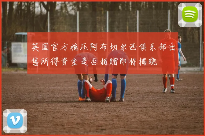 英国官方施压阿布切尔西俱乐部出售所得资金是否捐赠即将揭晓