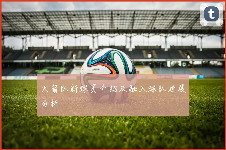 火箭队新球员介绍及融入球队进展分析